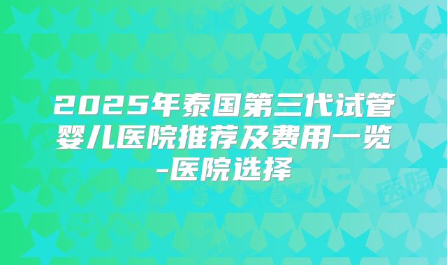 2025年泰国第三代试管婴儿医院推荐及费用一览-医院选择