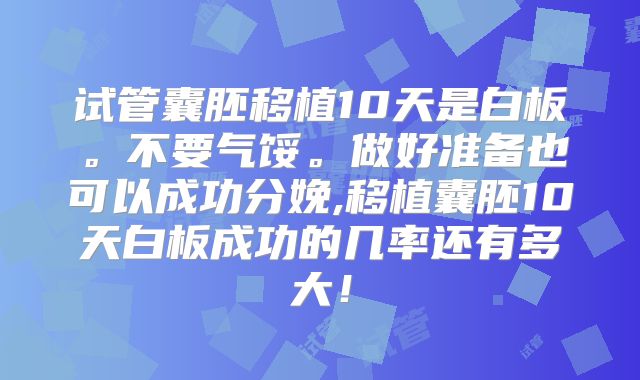 试管囊胚移植10天是白板。不要气馁。做好准备也可以成功分娩,移植囊胚10天白板成功的几率还有多大！