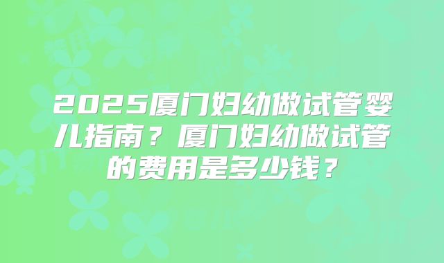 2025厦门妇幼做试管婴儿指南？厦门妇幼做试管的费用是多少钱？