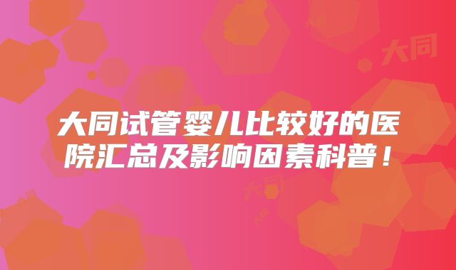大同试管婴儿比较好的医院汇总及影响因素科普！