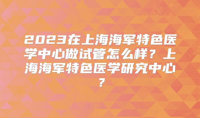 2023在上海海军特色医学中心做试管怎么样？上海海军特色医学研究中心？