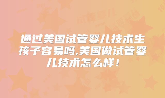 通过美国试管婴儿技术生孩子容易吗,美国做试管婴儿技术怎么样！