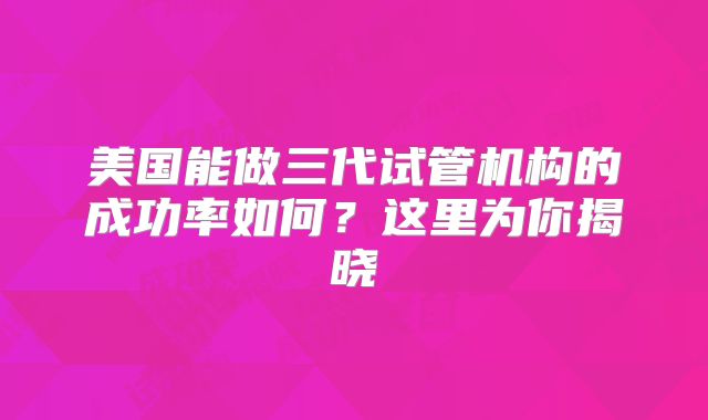 美国能做三代试管机构的成功率如何?这里为你揭晓