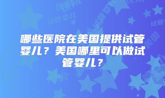 哪些医院在美国提供试管婴儿？美国哪里可以做试管婴儿？