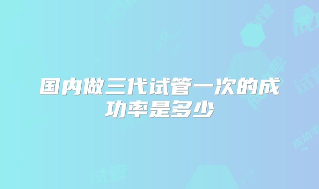 国内做三代试管一次的成功率是多少