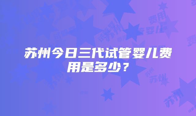 苏州今日三代试管婴儿费用是多少？