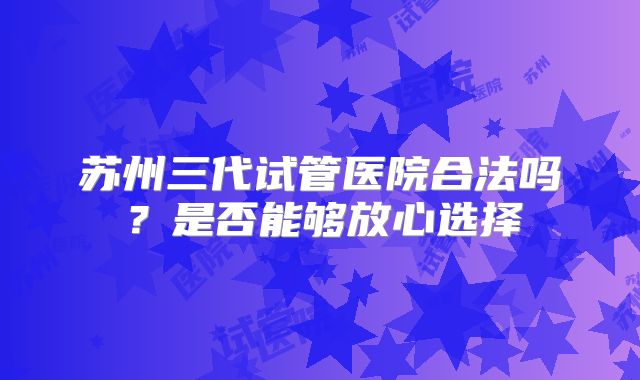 苏州三代试管医院合法吗?是否能够放心选择