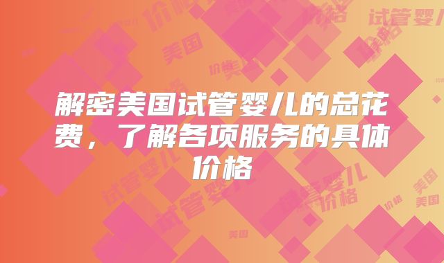 解密美国试管婴儿的总花费，了解各项服务的具体价格