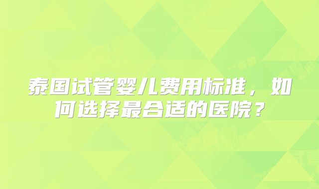 泰国试管婴儿费用标准,如何选择最合适的医院?