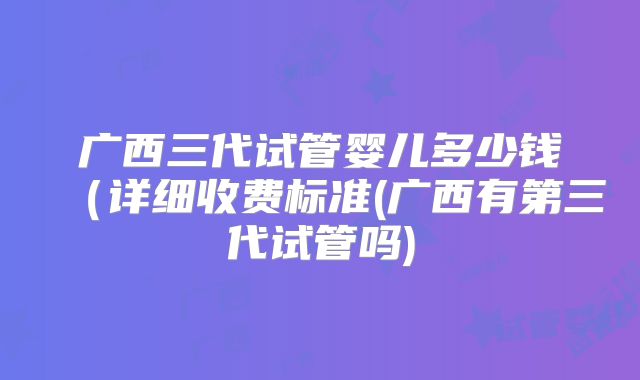 广西三代试管婴儿多少钱（详细收费标准(广西有第三代试管吗)