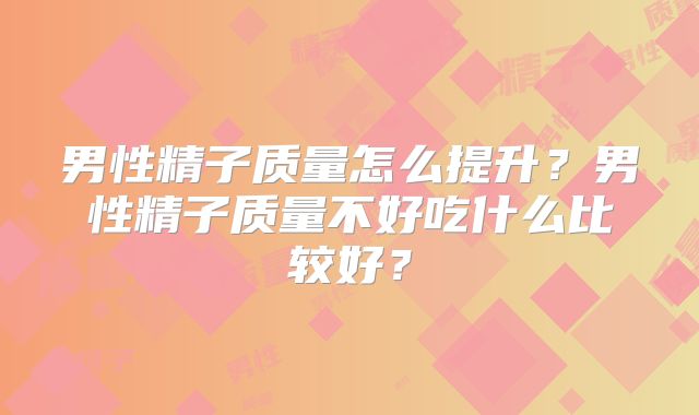 男性精子质量怎么提升?男性精子质量不好吃什么比较好?