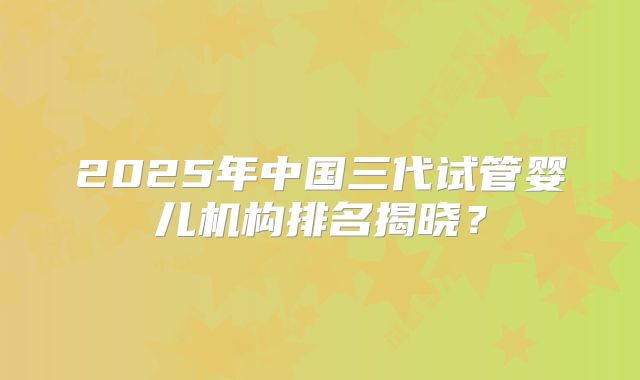 2025年中国三代试管婴儿机构排名揭晓?