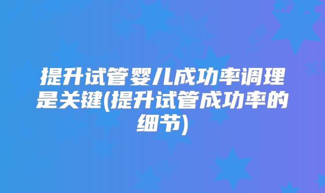 提升试管婴儿成功率调理是关键(提升试管成功率的细节)