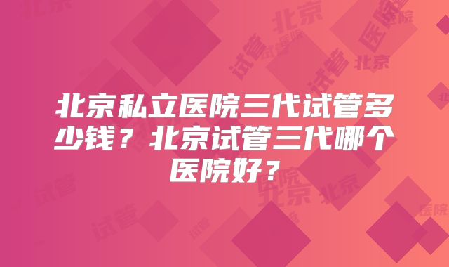 北京私立医院三代试管多少钱？北京试管三代哪个医院好？
