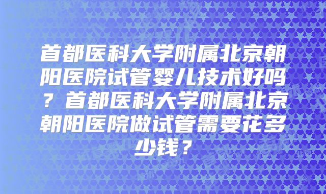 首都医科大学附属北京朝阳医院试管婴儿技术好吗？首都医科大学附属北京朝阳医院做试管需要花多少钱？
