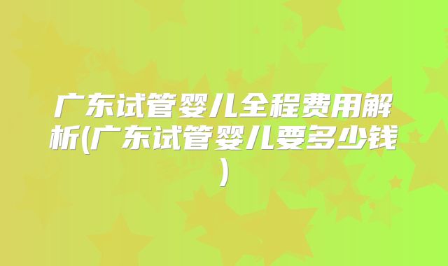 广东试管婴儿全程费用解析(广东试管婴儿要多少钱)
