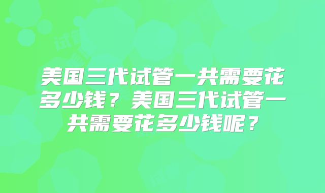 美国三代试管一共需要花多少钱？美国三代试管一共需要花多少钱呢？