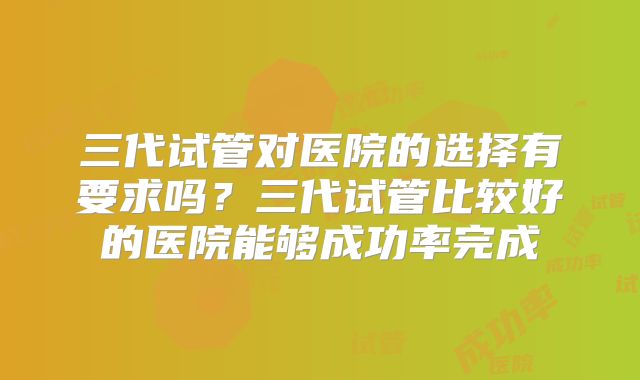 三代试管对医院的选择有要求吗?三代试管比较好的医院能够成功率完成