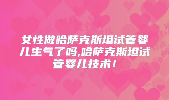 女性做哈萨克斯坦试管婴儿生气了吗,哈萨克斯坦试管婴儿技术！