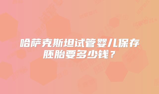 哈萨克斯坦试管婴儿保存胚胎要多少钱？