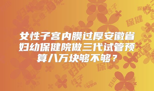 女性子宫内膜过厚安徽省妇幼保健院做三代试管预算八万块够不够？