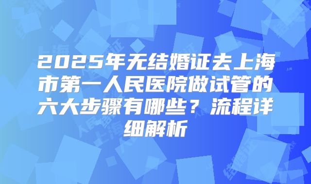 2025年无结婚证去上海市第一人民医院做试管的六大步骤有哪些?流程详细解析