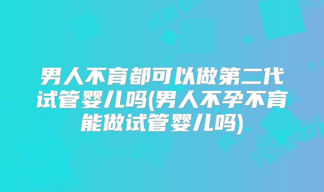 男人不育都可以做第二代试管婴儿吗(男人不孕不育能做试管婴儿吗)