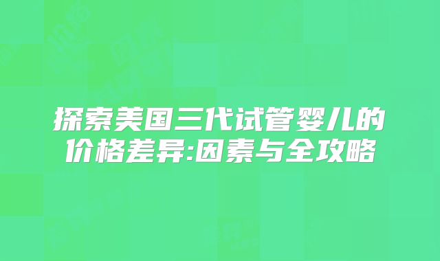 探索美国三代试管婴儿的价格差异:因素与全攻略