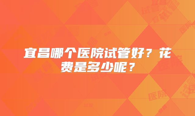 宜昌哪个医院试管好？花费是多少呢？