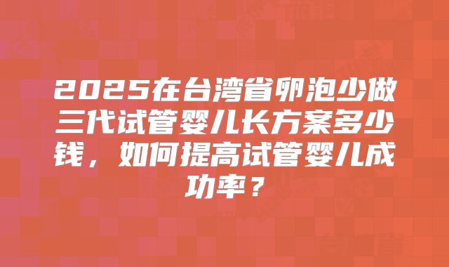 2025在台湾省卵泡少做三代试管婴儿长方案多少钱,如何提高试管婴儿成功率?