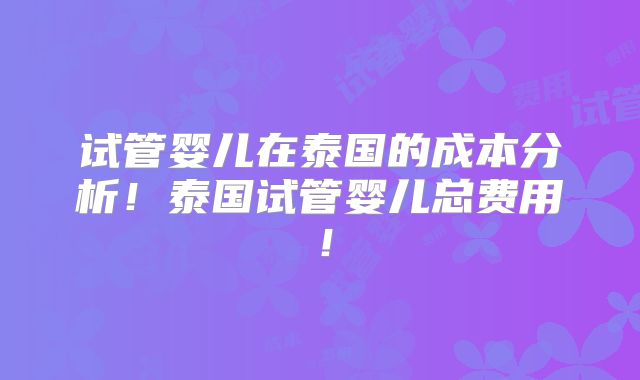 试管婴儿在泰国的成本分析！泰国试管婴儿总费用！