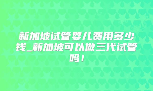 新加坡试管婴儿费用多少钱_新加坡可以做三代试管吗!