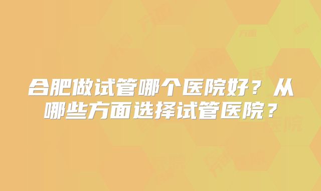 合肥做试管哪个医院好？从哪些方面选择试管医院？