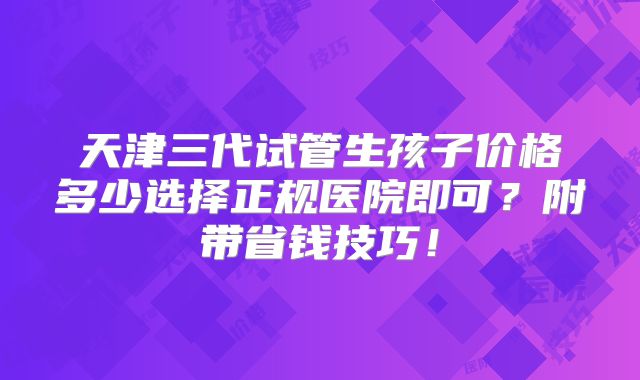 天津三代试管生孩子价格多少选择正规医院即可？附带省钱技巧！