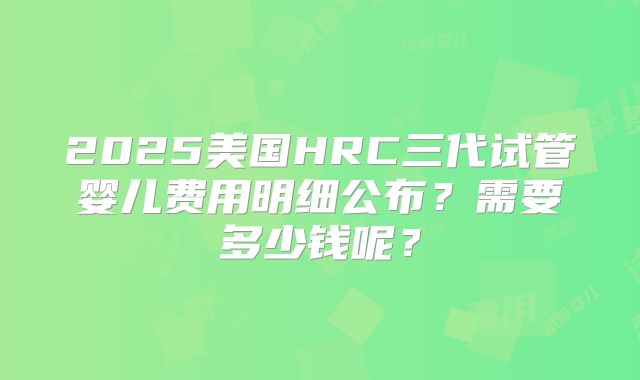 2025美国HRC三代试管婴儿费用明细公布？需要多少钱呢？