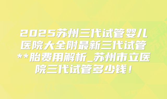 2025苏州三代试管婴儿医院大全附最新三代试管**胎费用解析_苏州市立医院三代试管多少钱！