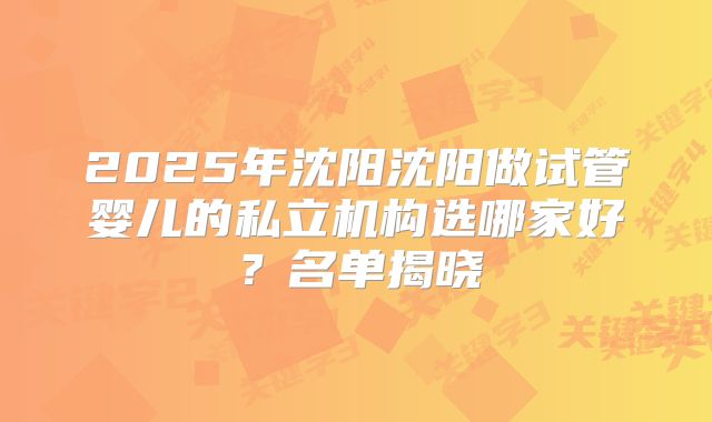 2025年沈阳沈阳做试管婴儿的私立机构选哪家好？名单揭晓