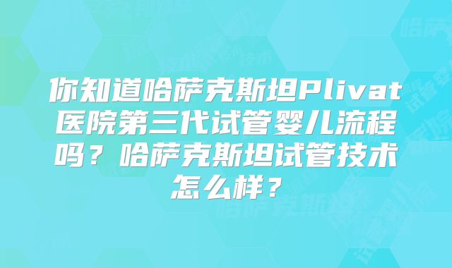 你知道哈萨克斯坦Plivat医院第三代试管婴儿流程吗?哈萨克斯坦试管技术怎么样?