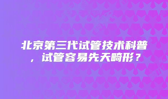 北京第三代试管技术科普，试管容易先天畸形？