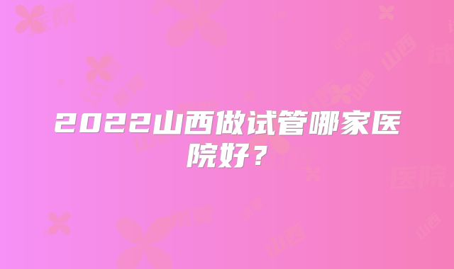 2022山西做试管哪家医院好？