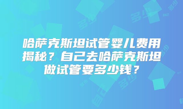 哈萨克斯坦试管婴儿费用揭秘？自己去哈萨克斯坦做试管要多少钱？