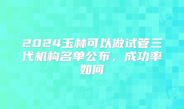 2024玉林可以做试管三代机构名单公布，成功率如何