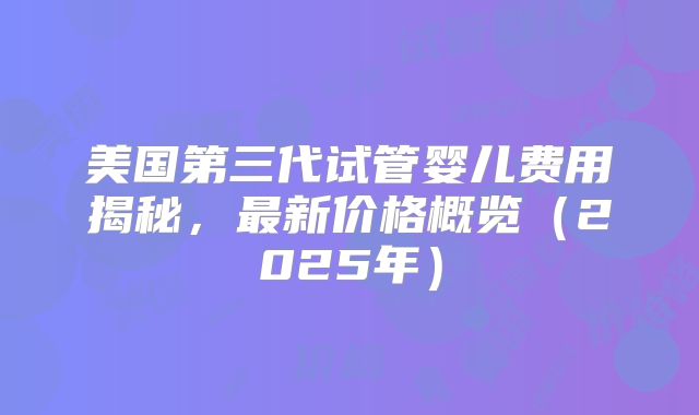 美国第三代试管婴儿费用揭秘,最新价格概览(2025年)