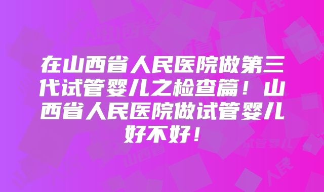 在山西省人民医院做第三代试管婴儿之检查篇！山西省人民医院做试管婴儿好不好！