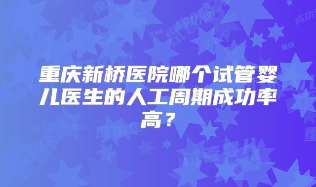 重庆新桥医院哪个试管婴儿医生的人工周期成功率高？
