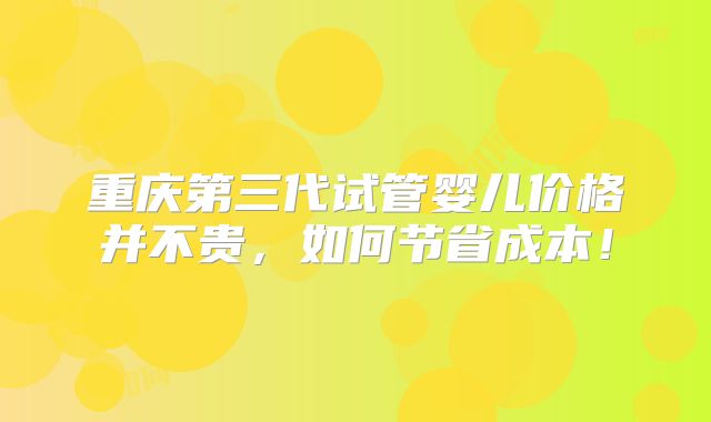 重庆第三代试管婴儿价格并不贵,如何节省成本!