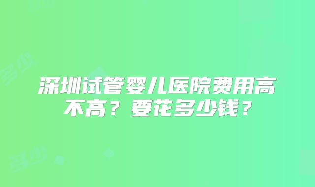 深圳试管婴儿医院费用高不高？要花多少钱？