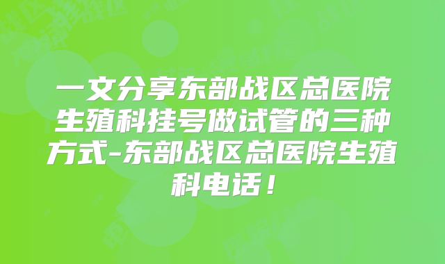 一文分享东部战区总医院生殖科挂号做试管的三种方式-东部战区总医院生殖科电话！