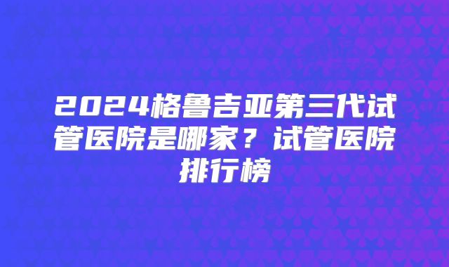 2024格鲁吉亚第三代试管医院是哪家?试管医院排行榜