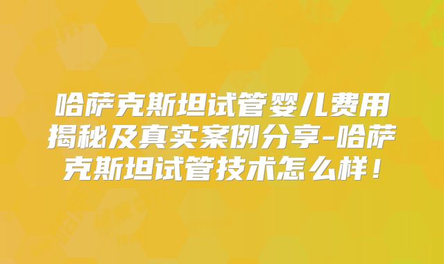 哈萨克斯坦试管婴儿费用揭秘及真实案例分享-哈萨克斯坦试管技术怎么样!